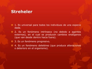 Streheler


 1. Es universal para todos los individuos de una especie
  dada.
 2. Es un fenómeno intrínseco (no debido a agentes
  externos), en el cual se producen cambios endógenos
  (que van desde dentro hacia fuera).
 3. Es un fenómeno progresivo.
 4. Es un fenómeno deletéreo (que produce alteraciones
  o deterioro en el organismo).
 