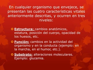 En cualquier organismo que envejece, se
presentan las cuatro características vitales
anteriormente descritas, y ocurren en tres
                 niveles:

  Estructura: cambios anatómicos,
   estatura, posición del cuerpo, opacidad de
   los huesos, etc.
  Función: cambios en la actividad del
   organismo y en la conducta (ejemplo: en
   la marcha, en el humor, etc.).
  Substrato: alteraciones moleculares.
   Ejemplo: glucemia.
 