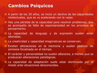 Cambios Psíquicos
 A partir de los 30 años, se inicia un declive de las capacidades
  intelectuales, que se va acelerando con la vejez.
 Hay una pérdida de la capacidad para resolver problemas, que
  se acompaña de falta de espontaneidad en los procesos de
  pensamiento.
 La capacidad de lenguaje y de expresión suelen estar
  alteradas.
 La creatividad y capacidad imaginativas se conservan.
 Existen alteraciones en la memoria y suelen padecer de
  amnesia focalizada en el tiempo.
 El carácter y personalidad no suelen alterarse, a menos que se
  produzcan alteraciones patológicas.
 La capacidad de adaptación suele estar disminuida por el
  miedo ante situaciones desconocidas.
 