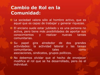 Cambio de Rol en la
Comunidad:
 La sociedad valora sólo al hombre activo, que es
  aquel que es capaz de trabajar y generar riquezas.
 El anciano suele estar jubilado y es una persona no
  activa, pero tiene más posibilidades de aportar sus
  conocimientos      y    realizar   nuevas     tareas
  comunitarias.
 Su papel gira alrededor de dos grandes
  actividades: la actividad laboral y las tareas
  comunitarias,               tales           como
  asociaciones, sindicatos, grupos políticos.
 No debemos olvidar que el hecho de envejecer
  modifica el rol que se ha desarrollado, pero no el
  individual.
 