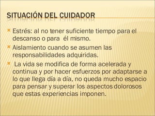 Estrés: al no tener suficiente tiempo para el descanso o para  él mismo. Aislamiento cuando se asumen las responsabilidades adquiridas. La vida se modifica de forma acelerada y continua y por hacer esfuerzos por adaptarse a lo que llega día a día, no queda mucho espacio para pensar y superar los aspectos dolorosos que estas experiencias imponen. 