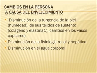 Disminución de la turgencia de la piel (humedad), de sus tejidos de sustento  (colágeno y elastina1), cambios en los vasos capilares) Disminución de la fisiología renal y hepática. Disminución en el agua corporal 