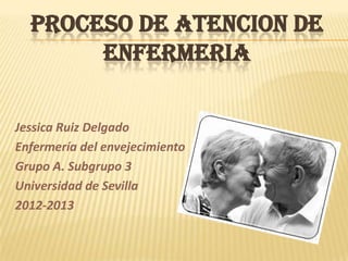 PROCESO DE ATENCION DE
       ENFERMERIA

Jessica Ruiz Delgado
Enfermería del envejecimiento
Grupo A. Subgrupo 3
Universidad de Sevilla
2012-2013
 