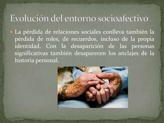  La pérdida de relaciones sociales conlleva también la
pérdida de roles, de recuerdos, incluso de la propia
identidad. Con la desaparición de las personas
significativas también desaparecen los anclajes de la
historia personal.
 