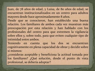 Juan, de 78 años de edad, y Luisa, de 80 años de edad, se
encuentran institucionalizados en un centro para adultos
mayores desde hace aproximadamente 8 años.
Desde que se conocieron, han establecido una buena
relación. Los familiares de ambos cada vez muestran más
preocupación por esta relación y han hablado con los
profesionales del centro para que extremen la vigilancia
sobre ellos y, sobre todo, para que eviten cualquier tipo de
intimidad entre ambos.
Teniendo en cuenta que los dos se encuentran
cognitivamente en plena capacidad de obrar y decidir sobre
si mismos:
¿consideras aceptable y beneficiosa la actitud tomada por
los familiares? ¿Qué solución, desde el punto de vista
profesional, se debería adoptar?
 