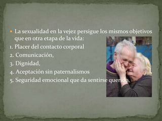  La sexualidad en la vejez persigue los mismos objetivos
que en otra etapa de la vida:
1. Placer del contacto corporal
2. Comunicación,
3. Dignidad,
4. Aceptación sin paternalismos
5. Seguridad emocional que da sentirse querido.
 