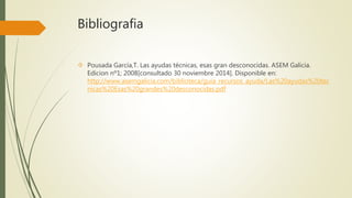 Bibliografia 
 Pousada García,T. Las ayudas técnicas, esas gran desconocidas. ASEM Galicia. 
Edicion nº1; 2008[consultado 30 noviembre 2014]. Disponible en: 
http://www.asemgalicia.com/biblioteca/guia_recursos_ayuda/Las%20ayudas%20tec 
nicas%20Esas%20grandes%20desconocidas.pdf 
