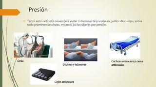 Presión 
 Todos estos artículos sirven para evitar o disminuir la presión en puntos de cuerpo, sobre 
todo prominencias óseas, evitando así las úlceras por presión. 
Grúa Cochon antiescara y cama 
Coderas y taloneras articulada 
Cojin antiescara 
 