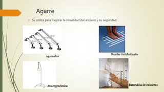 Agarre 
 Se utiliza para mejorar la movilidad del anciano y su seguridad. 
Agarrador 
Asa ergonómica 
Bandas Antideslizates 
Barandilla de escaleras 
 
