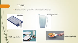 Toma 
 Uso de utensilios que facilitan la toma de los alimentos. 
Pastillero 
Vajilla ergonómica 
Vaso ergonómico 
Mango para platos 
 