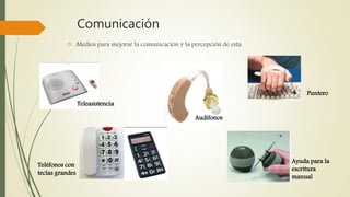 Comunicación 
 Medios para mejorar la comunicación y la percepción de esta. 
Teleasistencia 
Teléfonos con 
teclas grandes 
Audífonos 
Puntero 
Ayuda para la 
escritura 
manual 
 