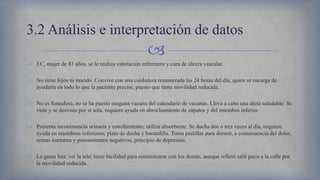 
 J.C, mujer de 83 años, se le realiza valoración enfermera y cura de úlcera vascular.
 No tiene hijos ni marido. Convive con una cuidadora remunerada las 24 horas del día, quien se encarga de
ayudarla en todo lo que la paciente precise, puesto que tiene movilidad reducida.
 No es fumadora, no se ha puesto ninguna vacuna del calendario de vacunas. Lleva a cabo una dieta saludable. Se
viste y se desviste por sí sola, requiere ayuda en abrochamiento de zapatos y del miembro inferior
 Presenta incontinencia urinaria y estreñimiento; utiliza absorbente. Se ducha dos o tres veces al día, requiere
ayuda en miembros inferiores; plato de ducha y barandilla. Toma pastillas para dormir, a consecuencia del dolor,
orinas nocturna y pensamientos negativos, principio de depresión.
 Le gusta leer, ver la tele; tiene facilidad para comunicarse con los demás, aunque refiere salir poco a la calle por
la movilidad reducida.
3.2 Análisis e interpretación de datos
 
