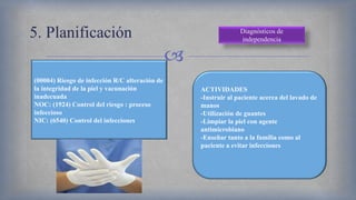 
5. Planificación Diagnósticos de
independencia
(00004) Riesgo de infección R/C alteración de
la integridad de la piel y vacunación
inadecuada
NOC: (1924) Control del riesgo : proceso
infeccioso
NIC: (6540) Control del infecciones
ACTIVIDADES
-Instruir al paciente acerca del lavado de
manos
-Utilización de guantes
-Limpiar la piel con agente
antimicrobiano
-Enseñar tanto a la familia como al
paciente a evitar infecciones
 