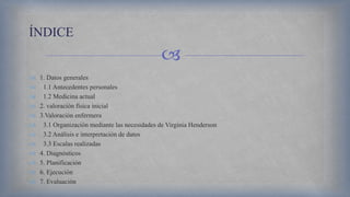 
 1. Datos generales
 1.1 Antecedentes personales
 1.2 Medicina actual
 2. valoración física inicial
 3.Valoración enfermera
 3.1 Organización mediante las necesidades de Virginia Henderson
 3.2 Análisis e interpretación de datos
 3.3 Escalas realizadas
 4. Diagnósticos
 5. Planificación
 6. Ejecución
 7. Evaluación
ÍNDICE
 