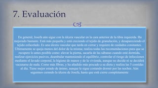 
7. Evaluación
En general, Josefa aún sigue con la úlcera vascular en la cara anterior de la tibia izquierda. Ha
mejorado bastante. Está más pequeña y está creciendo el tejido de granulación, y desapareciendo el
tejido esfacelado. Es una úlcera vascular que tarda en cerrar y requiere de cuidados constantes.
Últimamente se queja menos del dolor de la misma; realiza todas las recomendaciones para que se
recupere lo antes posible como: elevar la pierna, sacarla de las sábanas cuando esté dormida,
realizar ejercicios pasivos, deambular manteniendo el equilibrio, controlar el riesgo de infecciones
mediante el lavado corporal, la higiene de manos y de la vivienda, aunque no decide ni se decidirá
vacunarse de nada. Come más fibras, y ha añadido más pescado a su dieta y realiza las 5 comidas
al día. Tiene mejor estado de ánimo, aunque le sigue costando dormir por las noches. Aún
seguimos curando la úlcera de Josefa, hasta que está cierre completamente
 