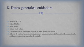 
 Nombre: C.H.M
 Edad: 30 años
 Sexo: mujer
 Estado civil: soltera
 Lugar en el que se encuentra: vive las 24 horas del día en casa de J.C
 Además de realizar la valoración enfermera a la paciente, también hemos tenido en cuenta a la
cuidadora para realizarle un plan de cuidados
8. Datos generales: cuidadora
 