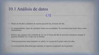 
 Mujer de 30 años cuidadora de nuestra paciente las 24 horas del día.
 Es independiente, capaz de satisfacer todas sus necesidades. Se encuentra bien tanto física como
mentalmente.
 Refiere que, aunque esté cuidando de J.C las 24 horas del día no presenta cansancio, aunque le
gustaría también ver y estar con su familia.
 Toma precauciones para mantener su salud y se vacuna de la gripe todos los años.
 A veces presenta dificultad para entender el régimen terapéutico de la paciente
10.1 Análisis de datos
 