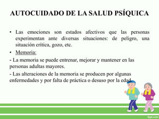 AUTOCUIDADO DE LA SALUD PSÍQUICA
• Las emociones son estados afectivos que las personas
experimentan ante diversas situaciones: de peligro, una
situación crítica, gozo, etc.
• Memoria:
- La memoria se puede entrenar, mejorar y mantener en las
personas adultas mayores.
- Las alteraciones de la memoria se producen por algunas
enfermedades y por falta de práctica o desuso por la edad.
 