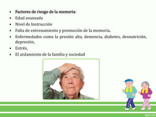 • Factores de riesgo de la memoria:
• Edad avanzada
• Nivel de Instrucción
• Falta de entrenamiento y promoción de la memoria.
• Enfermedades como la presión alta, demencia, diabetes, desnutrición,
depresión,
• Estrés,
• El aislamiento de la familia y sociedad
 