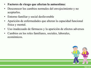 • Factores de riesgo que afectan la autoestima:
• Desconocer los cambios normales del envejecimiento y no
aceptarlos.
• Entorno familiar y social desfavorable
• Aparición de enfermedades que alteran la capacidad funcional
física y mental.
• Uso inadecuado de fármacos y la aparición de efectos adversos
• Cambios en los roles familiares, sociales, laborales,
económicos.
 