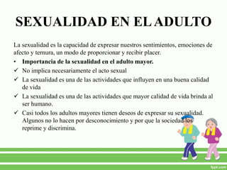 SEXUALIDAD EN ELADULTO
La sexualidad es la capacidad de expresar nuestros sentimientos, emociones de
afecto y ternura, un modo de proporcionar y recibir placer.
• Importancia de la sexualidad en el adulto mayor.
 No implica necesariamente el acto sexual
 La sexualidad es una de las actividades que influyen en una buena calidad
de vida
 La sexualidad es una de las actividades que mayor calidad de vida brinda al
ser humano.
 Casi todos los adultos mayores tienen deseos de expresar su sexualidad.
Algunos no lo hacen por desconocimiento y por que la sociedad los
reprime y discrimina.
 