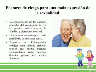 Factores de riesgo para una mala expresión de
la sexualidad:
• Desconocimiento de los cambios
normales del envejecimiento por
la persona adulta mayor, la
familia, y el personal de salud.
• Limitaciones normales pero con la
posibilidad de continuar activo.
• Presencia de Enfermedades
crónicas como infartos, diabetes,
presión alta, artritis, fracturas
Enfermedades como infartos,
diabetes, presión alta, artritis,
fracturas.
 