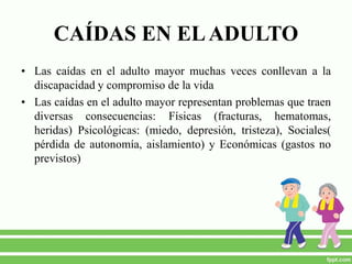 CAÍDAS EN ELADULTO
• Las caídas en el adulto mayor muchas veces conllevan a la
discapacidad y compromiso de la vida
• Las caídas en el adulto mayor representan problemas que traen
diversas consecuencias: Físicas (fracturas, hematomas,
heridas) Psicológicas: (miedo, depresión, tristeza), Sociales(
pérdida de autonomía, aislamiento) y Económicas (gastos no
previstos)
 