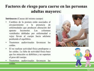 Factores de riesgo para caerse en las personas
adultas mayores:
Intrínsecos (Causas del mismo cuerpo)
• Cambios de la postura están asociados al
envejecimiento o la presencia de
enfermedades que producen alteración del
aparato locomotor. Las columnas
vertebrales dobladas por enfermedad o
vejez llevan al cuerpo hacia adelante
perdiendo el equilibrio.
• Trastornos audiovisuales favorecen las
caídas.
• El no realizar actividad física predispone a
las caídas. La falta de actividad física hace
que los músculos se debiliten y no soporten
el peso del cuerpo.
• Trastornos audiovisuales favorecen las
caídas.
 