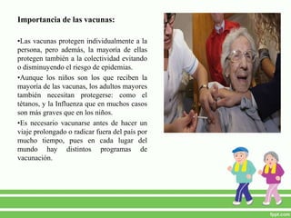 Importancia de las vacunas:
•Las vacunas protegen individualmente a la
persona, pero además, la mayoría de ellas
protegen también a la colectividad evitando
o disminuyendo el riesgo de epidemias.
•Aunque los niños son los que reciben la
mayoría de las vacunas, los adultos mayores
también necesitan protegerse: como el
tétanos, y la Influenza que en muchos casos
son más graves que en los niños.
•Es necesario vacunarse antes de hacer un
viaje prolongado o radicar fuera del país por
mucho tiempo, pues en cada lugar del
mundo hay distintos programas de
vacunación.
 