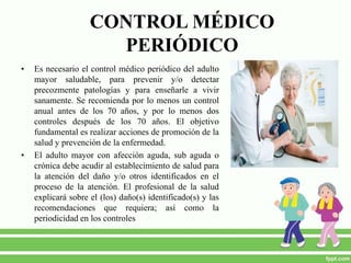 CONTROL MÉDICO
PERIÓDICO
• Es necesario el control médico periódico del adulto
mayor saludable, para prevenir y/o detectar
precozmente patologías y para enseñarle a vivir
sanamente. Se recomienda por lo menos un control
anual antes de los 70 años, y por lo menos dos
controles después de los 70 años. El objetivo
fundamental es realizar acciones de promoción de la
salud y prevención de la enfermedad.
• El adulto mayor con afección aguda, sub aguda o
crónica debe acudir al establecimiento de salud para
la atención del daño y/o otros identificados en el
proceso de la atención. El profesional de la salud
explicará sobre el (los) daño(s) identificado(s) y las
recomendaciones que requiera; así como la
periodicidad en los controles
 