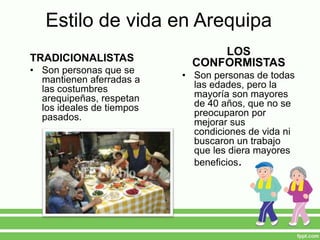 Estilo de vida en Arequipa
TRADICIONALISTAS
• Son personas que se
mantienen aferradas a
las costumbres
arequipeñas, respetan
los ideales de tiempos
pasados.
LOS
CONFORMISTAS
• Son personas de todas
las edades, pero la
mayoría son mayores
de 40 años, que no se
preocuparon por
mejorar sus
condiciones de vida ni
buscaron un trabajo
que les diera mayores
beneficios.
 