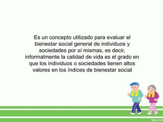 Es un concepto utilizado para evaluar el
bienestar social general de individuos y
sociedades por sí mismas, es decir,
informalmente la calidad de vida es el grado en
que los individuos o sociedades tienen altos
valores en los índices de bienestar social
 