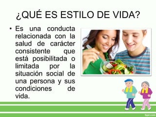 ¿QUÉ ES ESTILO DE VIDA?
• Es una conducta
relacionada con la
salud de carácter
consistente que
está posibilitada o
limitada por la
situación social de
una persona y sus
condiciones de
vida.
 