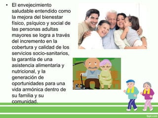 • El envejecimiento
saludable entendido como
la mejora del bienestar
físico, psíquico y social de
las personas adultas
mayores se logra a través
del incremento en la
cobertura y calidad de los
servicios socio-sanitarios,
la garantía de una
asistencia alimentaria y
nutricional, y la
generación de
oportunidades para una
vida armónica dentro de
su familia y su
comunidad.
 