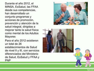 Durante el año 2012, el
MINSA, EsSalud, las FFAA
desde sus competencias,
han desarrollado un
conjunto programas y
acciones de promoción,
prevención y atención de la
salud integral, dirigidas a
mejorar tanto la salud física
como mental de los Adultos
Mayores
Para el año 2012 existieron
un total de 26
establecimientos de Salud
de nivel II y III, con servicios
diferenciados del Ministerio
de Salud, EsSalud y FFAA y
PNP
 