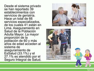 Desde el sistema privado
se han reportado 39
establecimientos con
servicios de geriatría.
Hace un total de 66
servicios especializados,
de los cuales 41 están en
Lima. Aseguramiento en
Salud de la Población
Adulta Mayor. La mayor
proporción de la
población de 60 y más
años de edad acceden al
sistema de
aseguramiento de
EsSalud (33.1%) y el
27.1% es atendido por el
Seguro Integral de Salud.
 