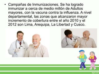 • Campañas de Inmunizaciones. Se ha logrado
inmunizar a cerca de medio millón de Adultos
mayores, con la vacuna contra la influenza. A nivel
departamental, las zonas que alcanzaron mayor
incremento de cobertura entre el año 2010 y el
2012 son Lima, Arequipa, La Libertad y Cusco.
 