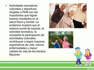 • Actividades recreativas
culturales y deportivas
dirigidas a PAM son tan
importantes que logran
buenos resultados en la
salud física y mental. La
evidencia muestra que el
sistema social de soporte, la
actividad recreativa, la
compañía la participación de
actividades culturales,
contribuyen a lograr mayores
expectativas de vida, menos
enfermedades y mayor
calidad de vida de los Adultos
Mayores
 