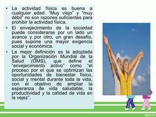• La actividad física es buena a
cualquier edad. “Muy viejo” y “muy
débil” no son razones suficientes para
prohibir la actividad física.
• El envejecimiento de la sociedad
puede considerarse por un lado un
avance y por otro, un gran desafío,
pues supone una mayor exigencia
social y económica.
• La mejor definición es la adoptada
por la Organización Mundial de la
Salud (OMS), que define el
“envejecimiento activo” como “el
proceso por el que se optimizan las
oportunidades de bienestar físico,
social y mental durante toda la vida,
con el objetivo de ampliar la
esperanza de vida saludable, la
productividad y la calidad de vida en
la vejez”.
 