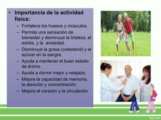 • Importancia de la actividad
física:
– Fortalece los huesos y músculos.
– Permite una sensación de
bienestar y disminuye la tristeza, el
estrés, y la ansiedad.
– Disminuye la grasa (colesterol) y el
azúcar en la sangre.
– Ayuda a mantener el buen estado
de ánimo.
– Ayuda a dormir mejor y relajado.
– Mejora la capacidad de memoria,
la atención y concentración.
– Mejora el corazón y la circulación
 