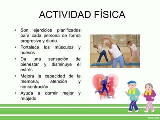 ACTIVIDAD FÍSICA
• Son ejercicios planificados
para cada persona de forma
progresiva y diario
• Fortalece los músculos y
huesos
• Da una sensación de
bienestar y disminuye el
estrés
• Mejora la capacidad de la
memoria, atención y
concentración
• Ayuda a dormir mejor y
relajado
 