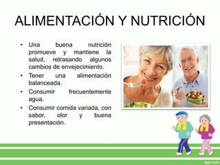 ALIMENTACIÓN Y NUTRICIÓN
• Una buena nutrición
promueve y mantiene la
salud, retrasando algunos
cambios de envejecimiento.
• Tener una alimentación
balanceada.
• Consumir frecuentemente
agua.
• Consumir comida variada, con
sabor, olor y buena
presentación.
 
