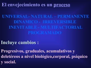 El envejecimiento es un  proceso UNIVERSAL- NATURAL – PERMANENTE DINAMICO -  IRREVERSIBLE  INEVITABLE - MULTIFACTORIAL PROGRAMADO Incluye cambios : Progresivos, graduales, acumulativos y deletéreos a nivel biológico,corporal, psíquico y social. 