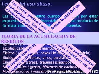 Teoría del uso-abuso :   Las células de nuestro cuerpo se dañan por estar expuestos por años a incontables toxinas producto de la  mala alimentación y del medio ambiente.  Algunos factores:  Químicos (tóxicos ambientales, tabaco, alcohol,cafeína, tratamientos agresivos,) Físicos ( radiaciones, rayos UV del sol, calor, frío)  Biológicos ( bacterias, virus, parásitos,)  Emocionales (stress, traumas psíquicos) Nutricionales ( grasa, hidratos de carbono) Modificaciones inmunológicas y hormonales Dr. August Weismann, 1882 A medida que envejecemos perdemos la abilidad de reparar el daño. TEORIA DEL DESGASTE Las células  producen mas residuos de los que puede eliminar apropiadamente. Las toxinas se acumulan  e interfieren con el normal funcionamiento celular llevandola a la muerte.   TEORIA DE LA ACUMULACION DE RESIDUOS 