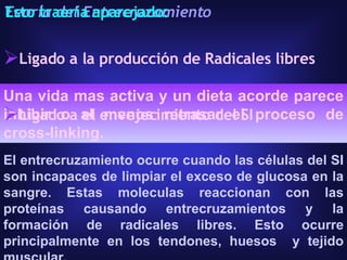 Una vida mas activa y un dieta acorde parece inhibir o al menos retrasar el proceso de cross-linking. Teoría del Entrecruzamiento Ligado a la producción de Radicales libres Ligado a el envejecimiento del SI El entrecruzamiento ocurre cuando las células del SI son incapaces de limpiar el exceso de glucosa en la sangre. Estas moleculas reaccionan con las proteínas causando entrecruzamientos y la formación de radicales libres. Esto ocurre principalmente en los tendones, huesos  y tejido muscular.  Esto traería aparejado: 