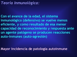 Teoría Inmunológica:   Con el avance de la edad, el sistema inmunológico (defensivo) se vuelve menos eficiente, y como resultado de esa menor capacidad de reconocimiento y respuesta ante un agente patógeno se producen reacciones auto-inmunes (auto-agresión)  Mayor incidencia de patología autoinmune 
