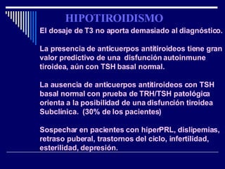El dosaje de T3 no aporta demasiado al diagnóstico. La presencia de anticuerpos antitiroideos tiene gran valor predictivo de una  disfunción autoinmune tiroidea, aún con TSH basal normal. La ausencia de anticuerpos antitiroideos con TSH basal normal con prueba de TRH/TSH patológica orienta a la posibilidad de una disfunción tiroidea Subclínica.  (30% de los pacientes)  Sospechar en pacientes con hiperPRL, dislipemias, retraso puberal, trastornos del ciclo, infertilidad, esterilidad, depresión. HIPOTIROIDISMO 