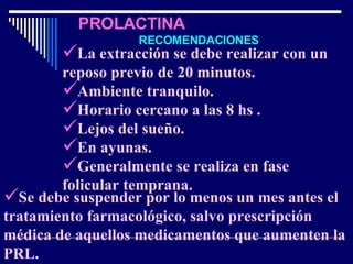   PROLACTINA   RECOMENDACIONES La extracción se debe realizar con un reposo previo de 20 minutos. Ambiente tranquilo. Horario cercano a las 8 hs . Lejos del sueño. En ayunas.  Generalmente se realiza en fase folicular temprana. Se debe suspender por lo menos un mes antes el tratamiento farmacológico, salvo prescripción médica de aquellos medicamentos que aumenten la PRL. 