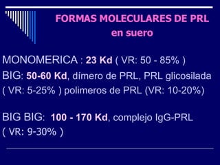 FORMAS MOLECULARES DE PRL en suero MONOMERICA  :  23 Kd  ( VR: 50 - 85% ) BIG :  50-60 Kd , dímero de PRL, PRL glicosilada ( VR: 5-25% ) polimeros de PRL (VR: 10-20%)  BIG BIG :  100 - 170 Kd , complejo IgG-PRL ( VR: 9-30% ) 