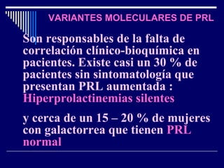VARIANTES MOLECULARES DE PRL Son responsables de la falta de correlación clínico-bioquímica en pacientes. Existe casi un 30 % de pacientes sin sintomatología que presentan PRL aumentada :   Hiperprolactinemias silentes  y cerca de un 15 – 20 % de mujeres con galactorrea que tienen   PRL normal 